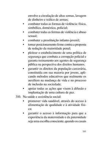 envolve a circulação de altas somas, lavagem
          de dinheiro e tráfico de armas;
      •	 combater todas as formas de violência: física,
          simbólica, doméstica, policial;
      •	 combater todas as formas de violência e abuso
          sexual;
      •	 combater a prostituição infanto-juvenil;
      •	 tomar posicionamento firme contra a proposta
          de redução da maioridade penal;
      •	 pleitear o estabelecimento de uma política de
          segurança que combata a corrupção policial e
          garanta treinamento aos agentes de segurança
          pública na perspectiva dos direitos humanos.
      •	 garantir os direitos da população carcerária,
          constituída em sua maioria por jovens, apli-
          cando métodos educativos que realmente os
          auxiliem na mudança de vida e no processo
          de inclusão na sociedade;
      •	 apoiar todas as ações que visem à difusão e
          implantação de uma cultura de paz.
310.	 Na saúde e assistência social:
      •	 promover vida saudável, através do acesso à
          alimentação de qualidade e à atividade físi-
          ca;
      •	 garantir o acesso à informação para que a
          experiência da maternidade e da paternidade
          seja uma escolha consciente, quando os casais

                                                    161
 