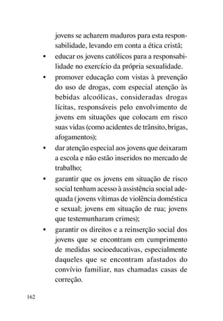 jovens se acharem maduros para esta respon-
           sabilidade, levando em conta a ética cristã;
      •	   educar os jovens católicos para a responsabi-
           lidade no exercício da própria sexualidade.
      •	   promover educação com vistas à prevenção
           do uso de drogas, com especial atenção às
           bebidas alcoólicas, consideradas drogas
           lícitas, responsáveis pelo envolvimento de
           jovens em situações que colocam em risco
           suas vidas (como acidentes de trânsito, brigas,
           afogamentos);
      •	   dar atenção especial aos jovens que deixaram
           a escola e não estão inseridos no mercado de
           trabalho;
      •	   garantir que os jovens em situação de risco
           social tenham acesso à assistência social ade-
           quada (jovens vítimas de violência doméstica
           e sexual; jovens em situação de rua; jovens
           que testemunharam crimes);
      •	   garantir os direitos e a reinserção social dos
           jovens que se encontram em cumprimento
           de medidas socioeducativas, especialmente
           daqueles que se encontram afastados do
           convívio familiar, nas chamadas casas de
           correção.

162
 