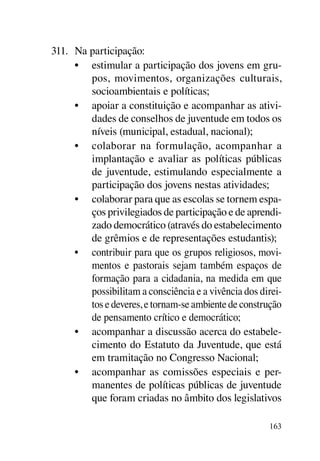 311.	 Na participação:
      •	 estimular a participação dos jovens em gru-
         pos, movimentos, organizações culturais,
         socioambientais e políticas;
      •	 apoiar a constituição e acompanhar as ativi-
         dades de conselhos de juventude em todos os
         níveis (municipal, estadual, nacional);
      •	 colaborar na formulação, acompanhar a
         implantação e avaliar as políticas públicas
         de juventude, estimulando especialmente a
         participação dos jovens nestas atividades;
      •	 colaborar para que as escolas se tornem espa-
         ços privilegiados de participação e de aprendi-
         zado democrático (através do estabelecimento
         de grêmios e de representações estudantis);
      •	 contribuir para que os grupos religiosos, movi-
         mentos e pastorais sejam também espaços de
         formação para a cidadania, na medida em que
         possibilitam a consciência e a vivência dos direi-
         tos e deveres, e tornam-se ambiente de construção
         de pensamento crítico e democrático;
      •	 acompanhar a discussão acerca do estabele-
         cimento do Estatuto da Juventude, que está
         em tramitação no Congresso Nacional;
      •	 acompanhar as comissões especiais e per-
         manentes de políticas públicas de juventude
         que foram criadas no âmbito dos legislativos

                                                       163
 