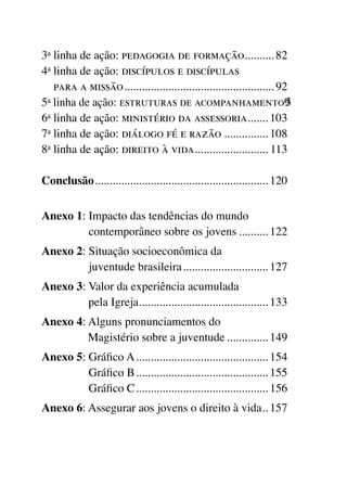 3a linha de ação: pedagogia de formação.......... 82      .
4a inha de ação: discípulos e discípulas
   l
   para a missão.................................................... 92
5a linha de ação: estruturas de acompanhamento.5                      9
6a linha de ação: ministério da assessoria....... 103       .
7a linha de ação: diálogo fé e razão................ 108
8a linha de ação: direito à vida......................... 113
                                         .

Conclusão............................................................ 120


Anexo 1:  mpacto das tendências do mundo
         I
         contemporâneo sobre os jovens........... 122
Anexo 2:  ituação socioeconômica da
         S
         juventude brasileira.............................. 127
Anexo 3:  alor da experiência acumulada
         V
         pela Igreja............................................ 133
                    .
Anexo 4:  lguns pronunciamentos do
         A
         Magistério sobre a juventude............... 149
Anexo 5:  ráfico A.............................................. 154
         G
         Gráfico B.............................................. 155
         Gráfico C.............................................. 156
Anexo 6: Assegurar aos jovens o direito à vida. . 157
                                              .
 