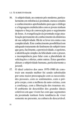 1.1 A subjetividade
16.	 A subjetividade, no contexto pós-moderno, particu-
     larmente em referência à juventude, merece estudos
     e conhecimentos aprofundados para que o diálogo
     e a linguagem estabelecidos com os jovens tenham
     impacto e força de convocação para o seguimento
     de Jesus. A evangelização da juventude exige atua-
     lização permanente do conhecimento da dinâmica
     de sua subjetividade. Há de se levar em conta a sua
     complexidade. Este conhecimento possibilitará um
     adequado tratamento do fenômeno do subjetivismo
     que gera, facilmente, a permissividade, o egoísmo,
     a identificação simples da felicidade com o prazer,
     a incompetência para lidar com a pluralidade de
     solicitações e ofertas, entre outras. Estas questões
     afetam a subjetividade humana, particularmente a
     juvenil.
17.	 O ideal coletivo dos anos 1970-1980 de cons-
     truir um mundo melhor foi sendo substituído
     por uma maior preocupação com as necessida-
     des pessoais, com os sentimentos, com o pró-
     prio corpo, com a melhora da auto-estima, com
     a confiança, com a libertação dos traumas etc.
     O ambiente de descrédito dos grandes ideais
     coletivos em que vivem faz com que segmentos
     da juventude tenham forte tendência de viver
     somente no presente, na cultura do descartável.

18
 