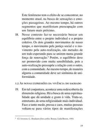 Este fenômeno tem o efeito de se concentrar, no
     momento atual, na busca de sensações e emo-
     ções passageiras. Ao mesmo tempo, há outros
     segmentos que manifestam preocupação com
     um futuro mais próximo.
18.	 Nesse contexto faz-se necessário buscar um
     equilíbrio entre o projeto individual e o projeto
     coletivo. Os dois grandes movimentos de nosso
     tempo, o movimento pela justiça social e o mo-
     vimento pela auto-realização, são metades de
     um todo esperando para se unirem numa grande
     força de renovação.4 Porém, o equilíbrio deve
     ser promovido com muita sensibilidade, pois a
     auto-realização pressupõe a relação com o outro,
     com a comunidade. Ao mesmo tempo, de maneira
     alguma a comunidade deve ser sinônima de uni-
     formidade.

1.2 As novas expressões da vivência do sagrado
19.	 Em tal conjuntura, acontece uma redescoberta da
     dimensão religiosa. Há a busca de uma espiritua­
     lidade que dá unidade e gosto à vida. Trata-se,
     entretanto, de uma religiosidade mais individual.
     Face a tanto medo, pressa e caos, muitas pessoas
     voltam-se para vários tipos de manifestações

4
    	 Cf. Steinem, G. Revolution from within. Boston, Little/Brown, 1993.


                                                                            19
 