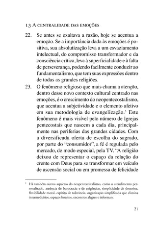 1.3 A centralidade das emoções
22.	 Se antes se exaltava a razão, hoje se acentua a
     emoção. Se a importância dada às emoções é po-
     sitiva, sua absolutização leva a um esvaziamento
     intelectual, do compromisso transformador e da
     consciência crítica, leva à superficialidade e à falta
     de perseverança, podendo facilmente conduzir ao
     fundamentalismo, que tem suas expressões dentro
     de todas as grandes religiões.
23.	 O fenômeno religioso que mais chama a atenção,
     dentro desse novo contexto cultural centrado nas
     emoções, é o crescimento do neopentecostalismo,
     que acentua a subjetividade e o elemento afetivo
     em sua metodologia de evangelização. 5 Este
     fenômeno é mais visível pelo número de Igrejas
     pentecostais que nascem a cada dia, principal-
     mente nas periferias das grandes cidades. Com
     a diversificada oferta de escolha do sagrado,
     por parte do “consumidor”, a fé é regulada pelo
     mercado, de modo especial, pela TV. “A religião
     deixou de representar o espaço da relação do
     crente com Deus para se transformar em veículo
     de ascensão social ou em promessa de felicidade

5
	 Há também outros aspectos do neopentecostalismo, como o atendimento per-
  sonalizado, ausência de burocracia e de exigências, simplicidade de doutrina,
  flexibilidade moral, espírito de tolerância, organização simplificada que elimina
  intermediários, espaços bonitos, encontros alegres e informais.


                                                                                21
 