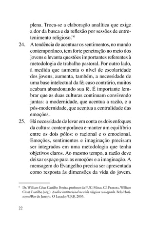 plena. Troca-se a elaboração analítica que exige
     a dor da busca e da reflexão por sessões de entre-
     tenimento religioso.”6
24.	 A tendência de acentuar os sentimentos, no mundo
     contemporâneo, tem forte penetração no meio dos
     jovens e levanta questões importantes referentes à
     metodologia de trabalho pastoral. Por outro lado,
     à medida que aumenta o nível de escolaridade
     dos jovens, aumenta, também, a necessidade de
     uma base intelectual da fé; caso contrário, muitos
     acabam abandonando sua fé. É importante lem-
     brar que as duas culturas continuam convivendo
     juntas: a modernidade, que acentua a razão, e a
     pós-modernidade, que acentua a centralidade das
     emoções.
25.	 Há necessidade de levar em conta os dois enfoques
     da cultura contemporânea e manter um equilíbrio
     entre os dois pólos: o racional e o emocional.
     Emoções, sentimentos e imaginação precisam
     ser integrados em uma metodologia que tenha
     objetivos claros. Ao mesmo tempo, a razão deve
     deixar espaço para as emoções e a imaginação. A
     mensagem do Evangelho precisa ser apresentada
     como resposta às dimensões da vida do jovem.

6
    	 Dr. William César Castilho Pereira, professor da PUC-Minas. Cf. Pereira, William
      César Castilho (org.). Análise institucional na vida religiosa consagrada. Belo Hori-
      zonte/Rio de Janeiro, O Lutador/CRB, 2005.


22
 