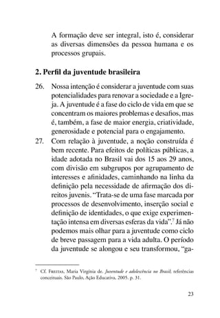 A formação deve ser integral, isto é, considerar
           as diversas dimensões da pessoa humana e os
           processos grupais.

2. Perfil da juventude brasileira
26.	 Nossa intenção é considerar a juventude com suas
     potencialidades para renovar a sociedade e a Igre-
     ja. A juventude é a fase do ciclo de vida em que se
     concentram os maiores problemas e desafios, mas
     é, também, a fase de maior energia, criatividade,
     generosidade e potencial para o engajamento.
27.	 Com relação à juventude, a noção construída é
     bem recente. Para efeitos de políticas públicas, a
     idade adotada no Brasil vai dos 15 aos 29 anos,
     com divisão em subgrupos por agrupamento de
     interesses e afinidades, caminhando na linha da
     definição pela necessidade de afirmação dos di-
     reitos juvenis. “Trata-se de uma fase marcada por
     processos de desenvolvimento, inserção social e
     definição de identidades, o que exige experimen-
     tação intensa em diversas esferas da vida”.7 Já não
     podemos mais olhar para a juventude como ciclo
     de breve passagem para a vida adulta. O período
     da juventude se alongou e seu transformou, “ga-

7
    	 Cf. Freitas, Maria Virgínia de. Juventude e adolescência no Brasil; referências
      conceituais. São Paulo, Ação Educativa, 2005. p. 31.


                                                                                  23
 
