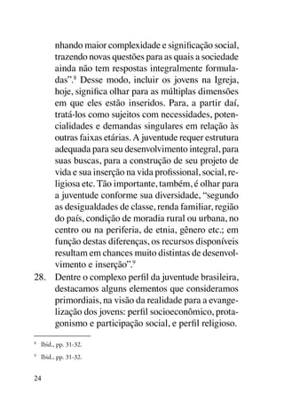 nhando maior complexidade e significação social,
     trazendo novas questões para as quais a sociedade
     ainda não tem respostas integralmente formula-
     das”.8 Desse modo, incluir os jovens na Igreja,
     hoje, significa olhar para as múltiplas dimensões
     em que eles estão inseridos. Para, a partir daí,
     tratá-los como sujeitos com necessidades, poten-
     cialidades e demandas singulares em relação às
     outras faixas etárias. A juventude requer estrutura
     adequada para seu desenvolvimento integral, para
     suas buscas, para a construção de seu projeto de
     vida e sua inserção na vida profissional, social, re-
     ligiosa etc. Tão importante, também, é olhar para
     a juventude conforme sua diversidade, “segundo
     as desigualdades de classe, renda familiar, região
     do país, condição de moradia rural ou urbana, no
     centro ou na periferia, de etnia, gênero etc.; em
     função destas diferenças, os recursos disponíveis
     resultam em chances muito distintas de desenvol-
     vimento e inserção”.9
28.	 Dentre o complexo perfil da juventude brasileira,
     destacamos alguns elementos que consideramos
     primordiais, na visão da realidade para a evange-
     lização dos jovens: perfil socioeconômico, prota-
     gonismo e participação social, e perfil religioso.
8
    	 Ibid., pp. 31-32.
9
    	 Ibid., pp. 31-32.


24
 