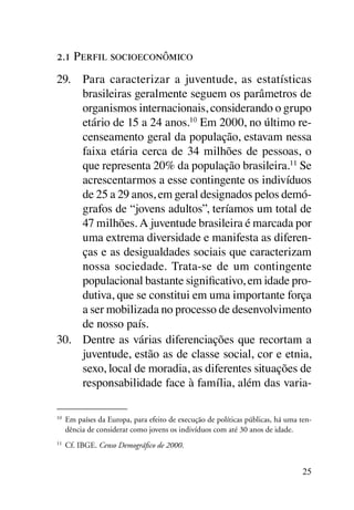 2.1 Perfil socioeconômico
29.	 Para caracterizar a juventude, as estatísticas
     brasileiras geralmente seguem os parâmetros de
     organismos internacionais, considerando o grupo
     etário de 15 a 24 anos.10 Em 2000, no último re-
     censeamento geral da população, estavam nessa
     faixa etária cerca de 34 milhões de pessoas, o
     que representa 20% da população brasileira.11 Se
     acrescentarmos a esse contingente os indivíduos
     de 25 a 29 anos, em geral designados pelos demó-
     grafos de “jovens adultos”, teríamos um total de
     47 milhões. A juventude brasileira é marcada por
     uma extrema diversidade e manifesta as diferen-
     ças e as desigualdades sociais que caracterizam
     nossa sociedade. Trata-se de um contingente
     populacional bastante significativo, em idade pro-
     dutiva, que se constitui em uma importante força
     a ser mobilizada no processo de desenvolvimento
     de nosso país.
30.	 Dentre as várias diferenciações que recortam a
     juventude, estão as de classe social, cor e etnia,
     sexo, local de moradia, as diferentes situações de
     responsabilidade face à família, além das varia-

10
     	 Em países da Europa, para efeito de execução de políticas públicas, há uma ten-
       dência de considerar como jovens os indivíduos com até 30 anos de idade.
11
     	 Cf. IBGE. Censo Demográfico de 2000.


                                                                                   25
 