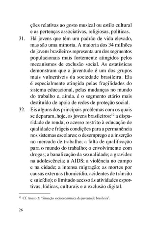 ções relativas ao gosto musical ou estilo cultural
     e as pertenças associativas, religiosas, políticas.
31.	 Há jovens que têm um padrão de vida elevado,
     mas são uma minoria. A maioria dos 34 milhões
     de jovens brasileiros representa um dos segmentos
     populacionais mais fortemente atingidos pelos
     mecanismos de exclusão social. As estatísticas
     demonstram que a juventude é um dos grupos
     mais vulneráveis da sociedade brasileira. Ela
     é especialmente atingida pelas fragilidades do
     sistema educacional, pelas mudanças no mundo
     do trabalho e, ainda, é o segmento etário mais
     destituído de apoio de redes de proteção social.
32.	 Eis alguns dos principais problemas com os quais
     se deparam, hoje, os jovens brasileiros:12 a dispa-
     ridade de renda; o acesso restrito à educação de
     qualidade e frágeis condições para a permanência
     nos sistemas escolares; o desemprego e a inserção
     no mercado de trabalho; a falta de qualificação
     para o mundo do trabalho; o envolvimento com
     drogas; a banalização da sexualidade; a gravidez
     na adolescência; a AIDS; a violência no campo
     e na cidade; a intensa migração; as mortes por
     causas externas (homicídio, acidentes de trânsito
     e suicídio); o limitado acesso às atividades espor-
     tivas, lúdicas, culturais e a exclusão digital.
12
 	 Cf. Anexo 2: “Situação socioeconômica da juventude brasileira”.


26
 