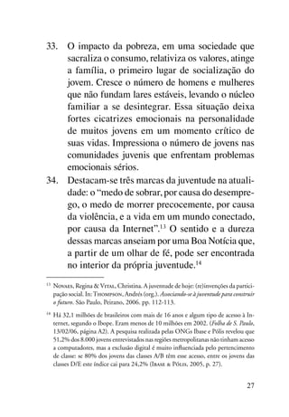 33.	 O impacto da pobreza, em uma sociedade que
     sacraliza o consumo, relativiza os valores, atinge
     a família, o primeiro lugar de socialização do
     jovem. Cresce o número de homens e mulheres
     que não fundam lares estáveis, levando o núcleo
     familiar a se desintegrar. Essa situação deixa
     fortes cicatrizes emocionais na personalidade
     de muitos jovens em um momento crítico de
     suas vidas. Impressiona o número de jovens nas
     comunidades juvenis que enfrentam problemas
     emocionais sérios.
34.	 Destacam-se três marcas da juventude na atuali-
     dade: o “medo de sobrar, por causa do desempre-
     go, o medo de morrer precocemente, por causa
     da violência, e a vida em um mundo conectado,
     por causa da Internet”.13 O sentido e a dureza
     dessas marcas anseiam por uma Boa Notícia que,
     a partir de um olhar de fé, pode ser encontrada
     no interior da própria juventude.14
13
 	 Novaes, Regina & Vital, Christina. A juventude de hoje: (re)invenções da partici-
   pação social. In: Thompson, Andrés (org.). Associando-se à juventude para construir
   o futuro. São Paulo, Peirano, 2006. pp. 112-113.
14
 	 Há 32,1 milhões de brasileiros com mais de 16 anos e algum tipo de acesso à In-
   ternet, segundo o Ibope. Eram menos de 10 milhões em 2002. (Folha de S. Paulo,
   13/02/06, página A2). A pesquisa realizada pelas ONGs Ibase e Pólis revelou que
   51,2% dos 8.000 jovens entrevistados nas regiões metropolitanas não tinham acesso
   a computadores, mas a exclusão digital é muito influenciada pelo pertencimento
   de classe: se 80% dos jovens das classes A/B têm esse acesso, entre os jovens das
   classes D/E este índice cai para 24,2% (Ibase & Pólis, 2005, p. 27).


                                                                                  27
 