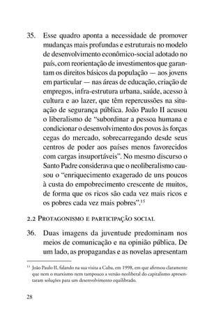 35.	 Esse quadro aponta a necessidade de promover
     mudanças mais profundas e estruturais no modelo
     de desenvolvimento econômico-social adotado no
     país, com reorientação de investimentos que garan-
     tam os direitos básicos da população — aos jovens
     em particular — nas áreas de educação, criação de
     empregos, infra-estrutura urbana, saúde, acesso à
     cultura e ao lazer, que têm repercussões na situ-
     ação de segurança pública. João Paulo II acusou
     o liberalismo de “subordinar a pessoa humana e
     condicionar o desenvolvimento dos povos às forças
     cegas do mercado, sobrecarregando desde seus
     centros de poder aos países menos favorecidos
     com cargas insuportáveis”. No mesmo discurso o
     Santo Padre considerava que o neoliberalismo cau-
     sou o “enriquecimento exagerado de uns poucos
     à custa do empobrecimento crescente de muitos,
     de forma que os ricos são cada vez mais ricos e
     os pobres cada vez mais pobres”.15

2.2 Protagonismo e participação social
36.	 Duas imagens da juventude predominam nos
     meios de comunicação e na opinião pública. De
     um lado, as propagandas e as novelas apresentam
15
     	 João Paulo II, falando na sua visita a Cuba, em 1998, em que afirmou claramente
       que nem o marxismo nem tampouco a versão neoliberal do capitalismo apresen-
       taram soluções para um desenvolvimento equilibrado.


28
 