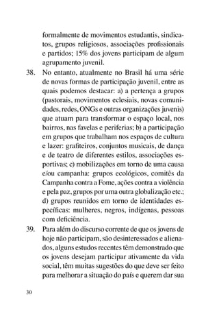 formalmente de movimentos estudantis, sindica-
     tos, grupos religiosos, associações profissionais
     e partidos; 15% dos jovens participam de algum
     agrupamento juvenil.
38.	 No entanto, atualmente no Brasil há uma série
     de novas formas de participação juvenil, entre as
     quais podemos destacar: a) a pertença a grupos
     (pastorais, movimentos eclesiais, novas comuni-
     dades, redes, ONGs e outras organizações juvenis)
     que atuam para transformar o espaço local, nos
     bairros, nas favelas e periferias; b) a participação
     em grupos que trabalham nos espaços de cultura
     e lazer: grafiteiros, conjuntos musicais, de dança
     e de teatro de diferentes estilos, associações es-
     portivas; c) mobilizações em torno de uma causa
     e/ou campanha: grupos ecológicos, comitês da
     Campanha contra a Fome, ações contra a violência
     e pela paz, grupos por uma outra globalização etc.;
     d) grupos reunidos em torno de identidades es-
     pecíficas: mulheres, negros, indígenas, pessoas
     com deficiência.
39.	 Para além do discurso corrente de que os jovens de
     hoje não participam, são desinteressados e aliena-
     dos, alguns estudos recentes têm demonstrado que
     os jovens desejam participar ativamente da vida
     social, têm muitas sugestões do que deve ser feito
     para melhorar a situação do país e querem dar sua

30
 