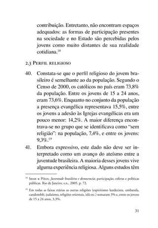 contribuição. Entretanto, não encontram espaços
           adequados: as formas de participação presentes
           na sociedade e no Estado são percebidas pelos
           jovens como muito distantes de sua realidade
           cotidiana.18

2.3 Perfil religioso
40.	 Constata-se que o perfil religioso do jovem bra-
     sileiro é semelhante ao da população. Segundo o
     Censo de 2000, os católicos no país eram 73,8%
     da população. Entre os jovens de 15 a 24 anos,
     eram 73,6%. Enquanto no conjunto da população
     a presença evangélica representava 15,5%, entre
     os jovens a adesão às Igrejas evangélicas era um
     pouco menor: 14,2%. A maior diferença encon-
     trava-se no grupo que se identificava como “sem
     religião”: na população, 7,4%, e entre os jovens:
     9,3%.19
41.	 Embora expressivo, este dado não deve ser in-
     terpretado como um avanço do ateísmo entre a
     juventude brasileira. A maioria desses jovens vive
     alguma experiência religiosa. Alguns estudos têm
18	
      Ibase & Pólis. Juventude brasileira e democracia; participação, esferas e políticas
      públicas. Rio de Janeiro, s.n., 2005. p. 72.
19	
      Em todas as faixas etárias as outras religiões (espiritismo kardecista, umbanda,
      candomblé, judaísmo, religiões orientais, islã etc.) somaram 3% e, entre os jovens
      de 15 a 24 anos, 3,3%.


                                                                                     31
 