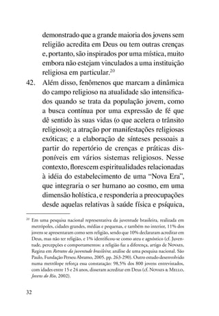 demonstrado que a grande maioria dos jovens sem
     religião acredita em Deus ou tem outras crenças
     e, portanto, são inspirados por uma mística, muito
     embora não estejam vinculados a uma instituição
     religiosa em particular.20
42.	 Além disso, fenômenos que marcam a dinâmica
     do campo religioso na atualidade são intensifica-
     dos quando se trata da população jovem, como
     a busca contínua por uma expressão de fé que
     dê sentido às suas vidas (o que acelera o trânsito
     religioso); a atração por manifestações religiosas
     exóticas; e a elaboração de sínteses pessoais a
     partir do repertório de crenças e práticas dis-
     poníveis em vários sistemas religiosos. Nesse
     contexto, florescem espiritualidades relacionadas
     à idéia do estabelecimento de uma “Nova Era”,
     que integraria o ser humano ao cosmo, em uma
     dimensão holística, e responderia a preocupações
     desde aquelas relativas à saúde física e psíquica,
20	
      Em uma pesquisa nacional representativa da juventude brasileira, realizada em
      metrópoles, cidades grandes, médias e pequenas, e também no interior, 11% dos
      jovens se apresentaram como sem religião, sendo que 10% declararam acreditar em
      Deus, mas não ter religião, e 1% identificou-se como ateu e agnóstico (cf. Juven-
      tude, percepções e comportamentos: a religião faz a diferença, artigo de Novaes,
      Regina em Retratos da juventude brasileira; análise de uma pesquisa nacional. São
      Paulo, Fundação Perseu Abramo, 2005. pp. 263-290). Outro estudo desenvolvido
      numa metrólope reforça essa constatação: 98,5% dos 800 jovens entrevistados,
      com idades entre 15 e 24 anos, disseram acreditar em Deus (cf. Novaes & Mello,
      Jovens do Rio, 2002).


32
 