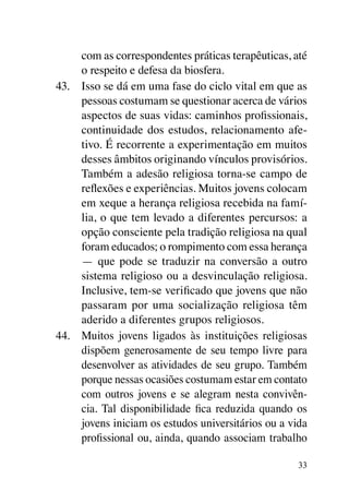 com as correspondentes práticas terapêuticas, até
     o respeito e defesa da biosfera.
43.	 Isso se dá em uma fase do ciclo vital em que as
     pessoas costumam se questionar acerca de vários
     aspectos de suas vidas: caminhos profissionais,
     continuidade dos estudos, relacionamento afe-
     tivo. É recorrente a experimentação em muitos
     desses âmbitos originando vínculos provisórios.
     Também a adesão religiosa torna-se campo de
     reflexões e experiências. Muitos jovens colocam
     em xeque a herança religiosa recebida na famí-
     lia, o que tem levado a diferentes percursos: a
     opção consciente pela tradição religiosa na qual
     foram educados; o rompimento com essa herança
     — que pode se traduzir na conversão a outro
     sistema religioso ou a desvinculação religiosa.
     Inclusive, tem-se verificado que jovens que não
     passaram por uma socialização religiosa têm
     aderido a diferentes grupos religiosos.
44.	 Muitos jovens ligados às instituições religiosas
     dispõem generosamente de seu tempo livre para
     desenvolver as atividades de seu grupo. Também
     porque nessas ocasiões costumam estar em contato
     com outros jovens e se alegram nesta convivên-
     cia. Tal disponibilidade fica reduzida quando os
     jovens iniciam os estudos universitários ou a vida
     profissional ou, ainda, quando associam trabalho

                                                     33
 