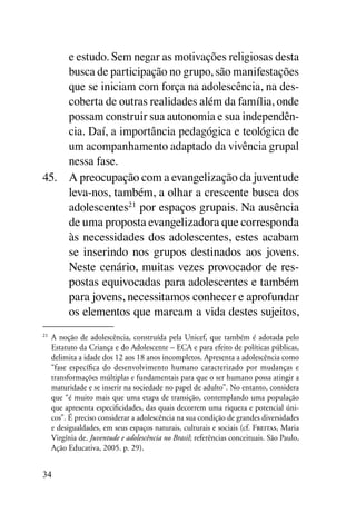 e estudo. Sem negar as motivações religiosas desta
     busca de participação no grupo, são manifestações
     que se iniciam com força na adolescência, na des-
     coberta de outras realidades além da família, onde
     possam construir sua autonomia e sua independên-
     cia. Daí, a importância pedagógica e teológica de
     um acompanhamento adaptado da vivência grupal
     nessa fase.
45.	 A preocupação com a evangelização da juventude
     leva-nos, também, a olhar a crescente busca dos
     adolescentes21 por espaços grupais. Na ausência
     de uma proposta evangelizadora que corresponda
     às necessidades dos adolescentes, estes acabam
     se inserindo nos grupos destinados aos jovens.
     Neste cenário, muitas vezes provocador de res-
     postas equivocadas para adolescentes e também
     para jovens, necessitamos conhecer e aprofundar
     os elementos que marcam a vida destes sujeitos,
21
     	 A noção de adolescência, construída pela Unicef, que também é adotada pelo
       Estatuto da Criança e do Adolescente – ECA e para efeito de políticas públicas,
       delimita a idade dos 12 aos 18 anos incompletos. Apresenta a adolescência como
       “fase específica do desenvolvimento humano caracterizado por mudanças e
       transformações múltiplas e fundamentais para que o ser humano possa atingir a
       maturidade e se inserir na sociedade no papel de adulto”. No entanto, considera
       que “é muito mais que uma etapa de transição, contemplando uma população
       que apresenta especificidades, das quais decorrem uma riqueza e potencial úni-
       cos”. É preciso considerar a adolescência na sua condição de grandes diversidades
       e desigualdades, em seus espaços naturais, culturais e sociais (cf. Freitas, Maria
       Virgínia de. Juventude e adolescência no Brasil; referências conceituais. São Paulo,
       Ação Educativa, 2005. p. 29).


34
 