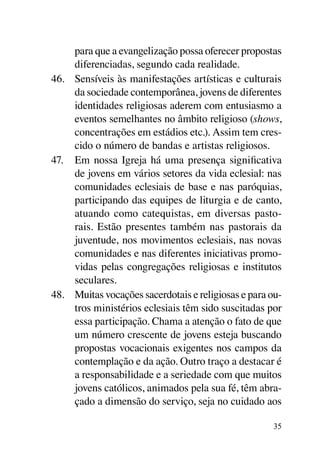 para que a evangelização possa oferecer propostas
     diferenciadas, segundo cada realidade.
46.	 Sensíveis às manifestações artísticas e culturais
     da sociedade contemporânea, jovens de diferentes
     identidades religiosas aderem com entusiasmo a
     eventos semelhantes no âmbito religioso (shows,
     concentrações em estádios etc.). Assim tem cres-
     cido o número de bandas e artistas religiosos.
47.	 Em nossa Igreja há uma presença significativa
     de jovens em vários setores da vida eclesial: nas
     comunidades eclesiais de base e nas paróquias,
     participando das equipes de liturgia e de canto,
     atuando como catequistas, em diversas pasto-
     rais. Estão presentes também nas pastorais da
     juventude, nos movimentos eclesiais, nas novas
     comunidades e nas diferentes iniciativas promo-
     vidas pelas congregações religiosas e institutos
     seculares.
48.	 Muitas vocações sacerdotais e religiosas e para ou-
     tros ministérios eclesiais têm sido suscitadas por
     essa participação. Chama a atenção o fato de que
     um número crescente de jovens esteja buscando
     propostas vocacionais exigentes nos campos da
     contemplação e da ação. Outro traço a destacar é
     a responsabilidade e a seriedade com que muitos
     jovens católicos, animados pela sua fé, têm abra-
     çado a dimensão do serviço, seja no cuidado aos

                                                      35
 
