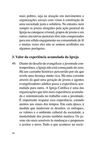 mais pobres, seja na atuação em movimentos e
     organizações sociais com vistas à construção de
     uma sociedade justa e solidária. No entanto, nem
     sempre os jovens atingidos pela ação pastoral da
     Igreja na catequese crismal, grupos de jovens e em
     outras iniciativas pastorais têm sido conquistados
     para um sólido engajamento na comunidade de fé
     e muitas vezes eles não se sentem acolhidos em
     algumas paróquias.

3. Valor da experiência acumulada da Igreja
49.	 Diante do desafio de evangelizar a juventude con-
     temporânea, a Igreja não está começando do zero.
     Há um caminho histórico percorrido por ela que
     revela uma herança muito rica. Há uma corrente
     através da qual uma geração de jovens e agentes
     evangelizadores adultos passa a experiência acu-
     mulada para outra. A Igreja Católica é uma das
     organizações que têm mais experiência acumula-
     da e sistematizada no trabalho com a juventude.
     É importante resgatar essa experiência, estando
     atentos aos sinais dos tempos. Em cada época, à
     medida que mudavam os desafios, os enfoques,
     os valores e o ambiente cultural da sociedade, a
     mentalidade dos jovens também mudava. Os jo-
     vens são mais sensíveis às mudanças e propensos
     a aceitar o novo. Tudo o que acontece na socie-

36
 