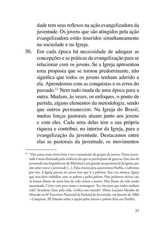 dade tem seus reflexos na ação evangelizadora da
     juventude. Os jovens que são atingidos pela ação
     evangelizadora estão inseridos simultaneamente
     na sociedade e na Igreja.
50.	 Em cada época há necessidade de adequar as
     concepções e as práticas de evangelização para se
     relacionar com os jovens. Se a Igreja apresentou
     uma proposta que se tornou predominante, não
     significa que todos os jovens tenham aderido a
     ela. Aprendemos com as conquistas e os erros do
     passado.22 Nem tudo muda de uma época para a
     outra. Mudam, às vezes, os enfoques, o ponto de
     partida, alguns elementos da metodologia, sendo
     que outros permanecem. Na Igreja do Brasil,
     muitas forças pastorais atuam junto aos jovens
     e com eles. Cada uma delas tem a sua própria
     riqueza e contribui, no interior da Igreja, para a
     evangelização da juventude. Destacamos entre
     elas as pastorais da juventude, os movimentos

22
 	 “Das coisas mais tristes hoje é ver o assassinato de grupos de jovens. Nossa juven-
   tude é mais eliminada pela violência do que se participasse de guerras. Este ano da
   juventude (na Arquidiocese de Mariana) é um grande ato penitencial da Igreja, por
   não saber ouvir a juventude [...]. Falta muito para assumirmos Puebla, e sofremos
   por isso. A Igreja precisa ser povo, tem que ir à pobreza. Isso cria mística. Igreja
   que reza deve trabalhar com os pobres e pelos pobres. Não podemos deixar cair
   os braços diante de tanta luta da vida contra a morte. Mas diante da vida sendo
   assassinada, Cristo vem para trazer a mensagem: ‘Eu vim para que todos tenham
   vida’! Acreditar, lutar pela vida, vivifica este mundo” (Dom Luciano Mendes de
   Almeida no 8º Encontro Nacional da Pastoral da Juventude, em Janeiro de 2006
   – Campinas, SP, falando sobre a opção pelos jovens e pobres feita em Puebla).


                                                                                   37
 
