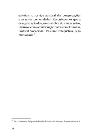 eclesiais, o serviço pastoral das congregações
        e as novas comunidades. Reconhecemos que a
        evangelização dos jovens é obra de muitas mãos,
        inclusive com a contribuição da Pastoral Familiar,
        Pastoral Vocacional, Pastoral Catequética, ação
        missionária.23




23
 	 Esta rica herança da Igreja do Brasil e da América Latina está descrita no Anexo 3.


38
 