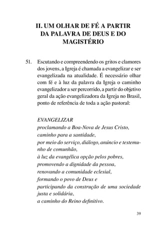 II. Um olhar de fé a partir
       da Palavra de Deus e do
             Magistério


51.	 Escutando e compreendendo os gritos e clamores
     dos jovens, a Igreja é chamada a evangelizar e ser
     evangelizada na atualidade. É necessário olhar
     com fé e à luz da palavra da Igreja o caminho
     evangelizador a ser percorrido, a partir do objetivo
     geral da ação evangelizadora da Igreja no Brasil,
     ponto de referência de toda a ação pastoral:


	    EVANGELIZAR
	    proclamando a Boa-Nova de Jesus Cristo,
	    caminho para a santidade,
	    por meio do serviço, diálogo, anúncio e testemu-
     nho de comunhão,
	    à luz da evangélica opção pelos pobres,
	    promovendo a dignidade da pessoa,
	    renovando a comunidade eclesial,
	    formando o povo de Deus e
	    participando da construção de uma sociedade
     justa e solidária,
	    a caminho do Reino definitivo.

                                                      39
 