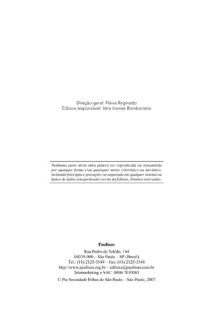 Direção-geral: Flávia Reginatto
      Editora responsável: Vera Ivanise Bombonatto




Nenhuma parte desta obra poderá ser reproduzida ou transmitida
por qualquer forma e/ou quaisquer meios (eletrônico ou mecânico,
incluindo fotocópia e gravação) ou arquivada em qualquer sistema ou
banco de dados sem permissão escrita da Editora. Direitos reservados.




                             Paulinas
                    Rua Pedro de Toledo, 164
             04039-000 – São Paulo – SP (Brasil)
          Tel.: (11) 2125-3549 – Fax: (11) 2125-3548
    http://www.paulinas.org.br – editora@paulinas.com.br
             Telemarketing e SAC: 0800-7010081
   © Pia Sociedade Filhas de São Paulo – São Paulo, 2007
 