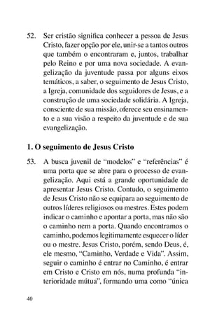 52.	 Ser cristão significa conhecer a pessoa de Jesus
     Cristo, fazer opção por ele, unir-se a tantos outros
     que também o encontraram e, juntos, trabalhar
     pelo Reino e por uma nova sociedade. A evan-
     gelização da juventude passa por alguns eixos
     temáticos, a saber, o seguimento de Jesus Cristo,
     a Igreja, comunidade dos seguidores de Jesus, e a
     construção de uma sociedade solidária. A Igreja,
     consciente de sua missão, oferece seu ensinamen-
     to e a sua visão a respeito da juventude e de sua
     evangelização.

1. O seguimento de Jesus Cristo
53.	 A busca juvenil de “modelos” e “referências” é
     uma porta que se abre para o processo de evan-
     gelização. Aqui está a grande oportunidade de
     apresentar Jesus Cristo. Contudo, o seguimento
     de Jesus Cristo não se equipara ao seguimento de
     outros líderes religiosos ou mestres. Estes podem
     indicar o caminho e apontar a porta, mas não são
     o caminho nem a porta. Quando encontramos o
     caminho, podemos legitimamente esquecer o líder
     ou o mestre. Jesus Cristo, porém, sendo Deus, é,
     ele mesmo, “Caminho, Verdade e Vida”. Assim,
     seguir o caminho é entrar no Caminho, é entrar
     em Cristo e Cristo em nós, numa profunda “in-
     terioridade mútua”, formando uma como “única

40
 