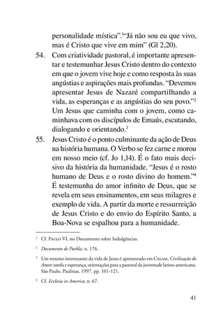 personalidade mística”.1“Já não sou eu que vivo,
     mas é Cristo que vive em mim” (Gl 2,20).
54.	 Com criatividade pastoral, é importante apresen-
     tar e testemunhar Jesus Cristo dentro do contexto
     em que o jovem vive hoje e como resposta às suas
     angústias e aspirações mais profundas. “Devemos
     apresentar Jesus de Nazaré compartilhando a
     vida, as esperanças e as angústias do seu povo.”2
     Um Jesus que caminha com o jovem, como ca-
     minhava com os discípulos de Emaús, escutando,
     dialogando e orientando.3
55.	 Jesus Cristo é o ponto culminante da ação de Deus
     na história humana. O Verbo se fez carne e morou
     em nosso meio (cf. Jo 1,14). É o fato mais deci-
     sivo da história da humanidade. “Jesus é o rosto
     humano de Deus e o rosto divino do homem.”4
     É testemunha do amor infinito de Deus, que se
     revela em seus ensinamentos, em seus milagres e
     exemplo de vida. A partir da morte e ressurreição
     de Jesus Cristo e do envio do Espírito Santo, a
     Boa-Nova se espalhou para a humanidade.
1
    	 Cf. Paulo VI, no Documento sobre Indulgências.
2
    	 Documento de Puebla, n. 176.
3
    	 Um resumo interessante da vida de Jesus é apresentado em Celam. Civilização do
      Amor; tarefa e esperança, orientações para a pastoral da juventude latino-americana.
      São Paulo, Paulinas, 1997. pp. 101-121.
4
    	 Cf. Ecclesia in America, n. 67.


                                                                                      41
 