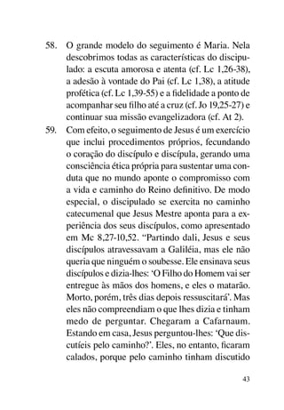 58.	 O grande modelo do seguimento é Maria. Nela
     descobrimos todas as características do discipu-
     lado: a escuta amorosa e atenta (cf. Lc 1,26-38),
     a adesão à vontade do Pai (cf. Lc 1,38), a atitude
     profética (cf. Lc 1,39-55) e a fidelidade a ponto de
     acompanhar seu filho até a cruz (cf. Jo 19,25-27) e
     continuar sua missão evangelizadora (cf. At 2).
59.	 Com efeito, o seguimento de Jesus é um exercício
     que inclui procedimentos próprios, fecundando
     o coração do discípulo e discípula, gerando uma
     consciência ética própria para sustentar uma con-
     duta que no mundo aponte o compromisso com
     a vida e caminho do Reino definitivo. De modo
     especial, o discipulado se exercita no caminho
     catecumenal que Jesus Mestre aponta para a ex-
     periência dos seus discípulos, como apresentado
     em Mc 8,27‑10,52. “Partindo dali, Jesus e seus
     discípulos atravessavam a Galiléia, mas ele não
     queria que ninguém o soubesse. Ele ensinava seus
     discípulos e dizia-lhes: ‘O Filho do Homem vai ser
     entregue às mãos dos homens, e eles o matarão.
     Morto, porém, três dias depois ressuscitará’. Mas
     eles não compreendiam o que lhes dizia e tinham
     medo de perguntar. Chegaram a Cafarnaum.
     Estando em casa, Jesus perguntou-lhes: ‘Que dis-
     cutíeis pelo caminho?’. Eles, no entanto, ficaram
     calados, porque pelo caminho tinham discutido

                                                      43
 