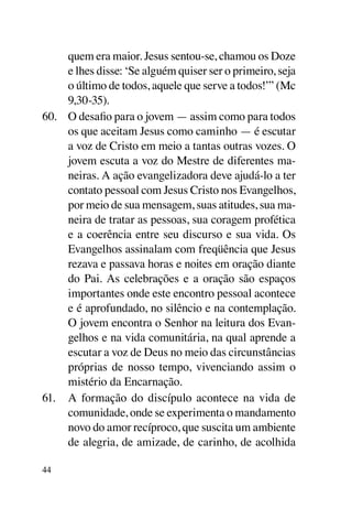 quem era maior. Jesus sentou-se, chamou os Doze
     e lhes disse: ‘Se alguém quiser ser o primeiro, seja
     o último de todos, aquele que serve a todos!’” (Mc
     9,30-35).
60.	 O desafio para o jovem — assim como para todos
     os que aceitam Jesus como caminho — é escutar
     a voz de Cristo em meio a tantas outras vozes. O
     jovem escuta a voz do Mestre de diferentes ma-
     neiras. A ação evangelizadora deve ajudá-lo a ter
     contato pessoal com Jesus Cristo nos Evangelhos,
     por meio de sua mensagem, suas atitudes, sua ma-
     neira de tratar as pessoas, sua coragem profética
     e a coerência entre seu discurso e sua vida. Os
     Evangelhos assinalam com freqüência que Jesus
     rezava e passava horas e noites em oração diante
     do Pai. As celebrações e a oração são espaços
     importantes onde este encontro pessoal acontece
     e é aprofundado, no silêncio e na contemplação.
     O jovem encontra o Senhor na leitura dos Evan-
     gelhos e na vida comunitária, na qual aprende a
     escutar a voz de Deus no meio das circunstâncias
     próprias de nosso tempo, vivenciando assim o
     mistério da Encarnação.
61.	 A formação do discípulo acontece na vida de
     comunidade, onde se experimenta o mandamento
     novo do amor recíproco, que suscita um ambiente
     de alegria, de amizade, de carinho, de acolhida

44
 