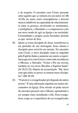 e de respeito. O encontro com Cristo, presente
     entre aqueles que se reúnem em seu nome (cf. Mt
     18,20), no amor, trará conseqüências e deixará
     marcas indeléveis na capacidade de relacionamen-
     to entre as pessoas, envolvendo os sentimentos,
     a inteligência, a liberdade e o compromisso com
     um novo modo de agir na Igreja e na sociedade.
     Comunidades e grupos assim formados atrairão
     os que vierem de fora.
62.	 Quem se torna discípulo de Jesus, transforma-se
     em portador de sua mensagem. Jesus chama o
     discípulo para enviá-lo em missão. No encontro
     com Cristo, o novo discípulo sente-se impelido
     pelo Espírito Santo a anunciar aos outros a experi-
     ência que teve com Cristo e como nele reconheceu
     o Messias, o Salvador. “Como o Pai me enviou,
     também eu vos envio. Recebei o Espírito Santo”
     (Jo 20,21-22). Depois da ressurreição: “Ide, fazei
     com que todos os povos se tornem meus discípu-
     los” (Mt 28,19).
63.	 “O jovem é o evangelizador privilegiado de outros
     jovens.” É uma afirmação repetida em muitos do-
     cumentos da Igreja. Esta missão só pode nascer
     do encontro pessoal com o Mestre, aprendendo a
     ser sempre mais semelhante a Ele. Para evange-
     lizar, exige-se a experiência de ser evangelizado,

                                                      45
 