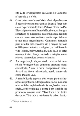 isto é, de ter descoberto que Jesus é o Caminho,
     a Verdade e a Vida.
64.	 O encontro com Jesus Cristo não é algo abstrato.
     É necessário caminhar com os jovens e fazer com
     eles a experiência de Jesus, Palavra eterna do Pai.
     Ele está presente na Sagrada Escritura, na liturgia,
     sobretudo na Eucaristia; na comunidade reunida
     em seu nome, nos irmãos e irmãs, especialmen-
     te nos mais necessitados.5 Caminhos pastorais
     para suscitar este encontro são a oração pessoal,
     o diálogo ecumênico e religioso, o cotidiano da
     vida (escola, bairro, trabalho, família...), as artes
     (música, teatro, dança...) e toda a criação, numa
     relação harmoniosa com as criaturas.
65.	 A evangelização da juventude deve incluir uma
     sólida formação ética, com uma proposta moral
     consistente. Assim, a nova Evangelização mani-
     festará sua força missionária, sendo anunciada
     como Palavra viva.
66.	 A sensibilidade especial dos jovens para as situ-
     ações de pobreza e desigualdade social nos abre
     um caminho espiritual e de formação de consci-
     ência. Jesus revela que o pobre é um sinal de sua
     presença em nosso meio. “Tive fome e me destes
     de comer. Tive sede e me destes de beber. Era fo-
5
    	 Cf. Ecclesia in America, n. 12.


46
 