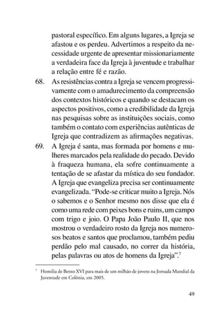 pastoral específico. Em alguns lugares, a Igreja se
     afastou e os perdeu. Advertimos a respeito da ne-
     cessidade urgente de apresentar missionariamente
     a verdadeira face da Igreja à juventude e trabalhar
     a relação entre fé e razão.
68.	 As resistências contra a Igreja se vencem progressi-
     vamente com o amadurecimento da compreensão
     dos contextos históricos e quando se destacam os
     aspectos positivos, como a credibilidade da Igreja
     nas pesquisas sobre as instituições sociais, como
     também o contato com experiências autênticas de
     Igreja que contradizem as afirmações negativas.
69.	 A Igreja é santa, mas formada por homens e mu-
     lheres marcados pela realidade do pecado. Devido
     à fraqueza humana, ela sofre continuamente a
     tentação de se afastar da mística do seu fundador.
     A Igreja que evangeliza precisa ser continuamente
     evangelizada. “Pode-se criticar muito a Igreja. Nós
     o sabemos e o Senhor mesmo nos disse que ela é
     como uma rede com peixes bons e ruins, um campo
     com trigo e joio. O Papa João Paulo II, que nos
     mostrou o verdadeiro rosto da Igreja nos numero-
     sos beatos e santos que proclamou, também pediu
     perdão pelo mal causado, no correr da história,
     pelas palavras ou atos de homens da Igreja”.7
7	
     Homilia de Bento XVI para mais de um milhão de jovens na Jornada Mundial da
     Juventude em Colônia, em 2005.


                                                                             49
 
