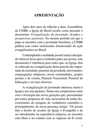 Apresentação


      Após dois anos de reflexão e duas Assembléias
da CNBB, a Igreja do Brasil recebe como presente o
documento: Evangelização da juventude: desafios e
perspectivas pastorais. No mesmo período em que o
papa se encontra com a juventude brasileira, a CNBB
publica este como instrumento dinamizador da ação
evangelizadora no Brasil.
       Contemplando a realidade juvenil atual e desejan-
do oferecer luzes para o trabalho junto aos jovens, este
documento é referência para todos que, na Igreja, têm
se colocado na evangelização desta parcela tão impor-
tante da sociedade: pastorais da juventude, movimentos,
congregações religiosas, novas comunidades, grupos
juvenis e de crisma, Pastoral Vocacional, Pastoral da
Educação e serviços diversos.
       A evangelização da juventude interessa muito à
Igreja e aos seus pastores. Temos um compromisso sério
com a formação das novas gerações que, pressionadas
por tantas propostas de vida, necessitam de muito dis-
cernimento, de coragem, de verdadeiros caminhos e,
principalmente, de nossa presença amiga: “Os jovens
têm o direito de receber da Igreja o Evangelho e de
ser introduzidos na experiência religiosa, no encontro
com Deus e no contato com as riquezas da fé cristã.

                                                       5
 