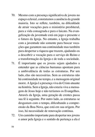 70.	 Mesmo com a presença significativa de jovens no
     espaço eclesial, constatamos a ausência da grande
     maioria. Isto se reflete, também, na dificuldade
     de atrair vocações para o ministério presbiteral,
     para a vida consagrada e para o laicato. Na evan-
     gelização da juventude está em jogo o presente e
     o futuro da Igreja. No entanto, a Igreja trabalha
     com a juventude não somente para buscar voca-
     ções que garantem sua continuidade mas também
     para despertar a riqueza que trazem, ajudando-os
     a descobrir a vocação para o serviço do Reino e
     a transformação da Igreja e de toda a sociedade.
71.	 É importante que os jovens sejam ajudados a
     entender que as ciências humanas apontam para
     a ambivalência de todas as estruturas. Por um
     lado, elas são necessárias. Sem as estruturas não
     há continuidade no tempo, e a mensagem original
     morre. A Igreja é a presença viva do Cristo atuante
     na história. Sem a Igreja, não estaria viva a mensa-
     gem de Jesus hoje e não teríamos os Evangelhos.
     Através da Igreja, uma geração de crentes passa
     sua fé à seguinte. Por outro lado, as estruturas se
     desgastam com o tempo, dificultando a compre-
     ensão da Boa-Nova, que está em sua origem. Por
     isso, há necessidade de renovação contínua.
72.	 Um caminho importante para despertar nos jovens
     o amor pela Igreja e o sentido de pertença a ela é

50
 
