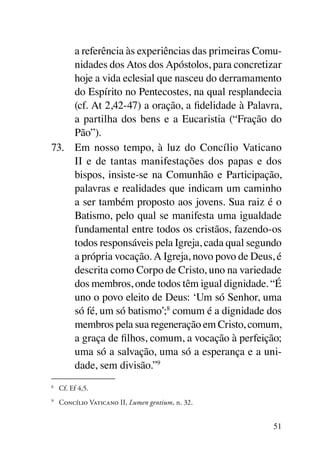a referência às experiências das primeiras Comu-
     nidades dos Atos dos Apóstolos, para concretizar
     hoje a vida eclesial que nasceu do derramamento
     do Espírito no Pentecostes, na qual resplandecia
     (cf. At 2,42-47) a oração, a fidelidade à Palavra,
     a partilha dos bens e a Eucaristia (“Fração do
     Pão”).
73.	 Em nosso tempo, à luz do Concílio Vaticano
     II e de tantas manifestações dos papas e dos
     bispos, insiste-se na Comunhão e Participação,
     palavras e realidades que indicam um caminho
     a ser também proposto aos jovens. Sua raiz é o
     Batismo, pelo qual se manifesta uma igualdade
     fundamental entre todos os cristãos, fazendo-os
     todos responsáveis pela Igreja, cada qual segundo
     a própria vocação. A Igreja, novo povo de Deus, é
     descrita como Corpo de Cristo, uno na variedade
     dos membros, onde todos têm igual dignidade. “É
     uno o povo eleito de Deus: ‘Um só Senhor, uma
     só fé, um só batismo’;8 comum é a dignidade dos
     membros pela sua regeneração em Cristo, comum,
     a graça de filhos, comum, a vocação à perfeição;
     uma só a salvação, uma só a esperança e a uni-
     dade, sem divisão.”9
8
 	 Cf. Ef 4,5.
9
    	 Concílio Vaticano II, Lumen gentium, n. 32.


                                                     51
 