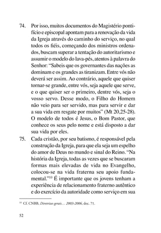 74.	 Por isso, muitos documentos do Magistério ponti-
     fício e episcopal apontam para a renovação da vida
     da Igreja através do caminho do serviço, no qual
     todos os fiéis, começando dos ministros ordena-
     dos, buscam superar a tentação do autoritarismo e
     assumir o modelo do lava-pés, atentos à palavra do
     Senhor: “Sabeis que os governantes das nações as
     dominam e os grandes as tiranizam. Entre vós não
     deverá ser assim. Ao contrário, aquele que quiser
     tornar-se grande, entre vós, seja aquele que serve,
     e o que quiser ser o primeiro, dentre vós, seja o
     vosso servo. Desse modo, o Filho do Homem
     não veio para ser servido, mas para servir e dar
     a sua vida em resgate por muitos” (Mt 20,25-28).
     O modelo de todos é Jesus, o Bom Pastor, que
     conhece os seus pelo nome e está disposto a dar
     sua vida por eles.
75.	 Cada cristão, por seu batismo, é responsável pela
     construção da Igreja, para que ela seja um espelho
     do amor de Deus no mundo e sinal do Reino. “Na
     história da Igreja, todas as vezes que se buscaram
     formas mais elevadas de vida no Evangelho,
     colocou-se na vida fraterna seu apoio funda-
     mental.”10 É importante que os jovens tenham a
     experiência de relacionamento fraterno autêntico
     e do exercício da autoridade como serviço em sua
10
     	 Cf. CNBB, Diretrizes gerais… 2003-2006, doc. 71.


52
 