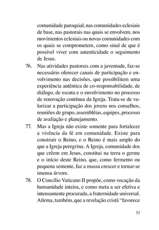 comunidade paroquial, nas comunidades eclesiais
     de base, nas pastorais nas quais se envolvem, nos
     movimentos eclesiais ou novas comunidades com
     os quais se comprometem, como sinal de que é
     possível viver com autenticidade o seguimento
     de Jesus.
76.	 Nas atividades pastorais com a juventude, faz-se
     necessário oferecer canais de participação e en-
     volvimento nas decisões, que possibilitem uma
     experiência autêntica de co-responsabilidade, de
     diálogo, de escuta e o envolvimento no processo
     de renovação contínua da Igreja. Trata-se de va-
     lorizar a participação dos jovens nos conselhos,
     reuniões de grupo, assembléias, equipes, processo
     de avaliação e planejamento.
77.	 Mas a Igreja não existe somente para fortalecer
     a vivência da fé em comunidade. Existe para
     construir o Reino, e o Reino é mais amplo do
     que a Igreja peregrina. A Igreja, comunidade dos
     que crêem em Jesus, constitui na terra o germe
     e o início deste Reino, que, como fermento ou
     pequena semente, faz a massa crescer e tornar-se
     imensa árvore.
78.	 O Concílio Vaticano II propõe, como vocação da
     humanidade inteira, e como meta a ser efetiva e
     intensamente procurada, a fraternidade universal.
     Afirma, também, que a revelação cristã “favorece

                                                    53
 
