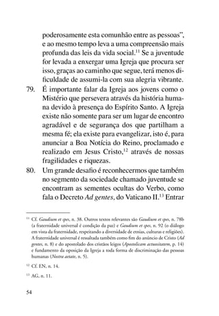 poderosamente esta comunhão entre as pessoas”,
     e ao mesmo tempo leva a uma compreensão mais
     profunda das leis da vida social.11 Se a juventude
     for levada a enxergar uma Igreja que procura ser
     isso, graças ao caminho que segue, terá menos di-
     ficuldade de assumi-la com sua alegria vibrante.
79.	 É importante falar da Igreja aos jovens como o
     Mistério que persevera através da história huma-
     na devido à presença do Espírito Santo. A Igreja
     existe não somente para ser um lugar de encontro
     agradável e de segurança dos que partilham a
     mesma fé; ela existe para evangelizar, isto é, para
     anunciar a Boa Notícia do Reino, proclamado e
     realizado em Jesus Cristo,12 através de nossas
     fragilidades e riquezas.
80.	 Um grande desafio é reconhecermos que também
     no segmento da sociedade chamado juventude se
     encontram as sementes ocultas do Verbo, como
     fala o Decreto Ad gentes, do Vaticano II.13 Entrar

11
     	 Cf. Gaudium et spes, n. 38. Outros textos relevantes são Gaudium et spes, n. 78b
       (a fraternidade universal é condição da paz) e Gaudium et spes, n. 92 (o diálogo
       em vista da fraternidade, respeitando a diversidade de etnias, culturas e religiões).
       A fraternidade universal é ressaltada também como fim do anúncio de Cristo (Ad
       gentes, n. 8) e do apostolado dos cristãos leigos (Apostolicam actuositatem, p. 14)
       e fundamento da oposição da Igreja a toda forma de discriminação das pessoas
       humanas (Nostra aetate, n. 5).
12
     	 Cf. EN, n. 14.
13
     	 AG, n. 11.


54
 