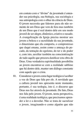 em contato com o “divino” da juventude é enten-
     der sua psicologia, sua biologia, sua sociologia e
     sua antropologia com o olhar da ciência de Deus.
     O jovem necessita que falemos para ele não so-
     mente de um Deus que vem de fora mas também
     de um Deus que é real dentro dele em seu modo
     juvenil de ser alegre, dinâmico, criativo e ousado.
     A evangelização da Igreja precisa mostrar aos
     jovens a beleza e a sacralidade da sua juventude,
     o dinamismo que ela comporta, o compromisso
     que daqui emana, assim como a ameaça do pe-
     cado, da tentação do egoísmo, do ter e do poder
     e, com isto, auxiliar também na conscientização
     de tudo aquilo que procura danificar esta obra de
     Deus. Uma verdadeira espiritualidade possibilita
     ao jovem encontrar-se com a realidade sublime
     que há dentro dele, manter um diálogo constante
     com aquele que o criou.
81.	 Considerar o jovem como lugar teológico é acolher
     a voz de Deus que fala por ele. A novidade que
     a cultura juvenil nos apresenta neste momento,
     portanto, é sua teologia, isto é, o discurso que
     Deus nos faz através da juventude. De fato, Deus
     nos fala pelo jovem. O jovem, nesta perspectiva,
     é uma realidade teológica, que precisamos apren-
     der a ler e a desvelar. Não se trata de sacralizar
     o jovem, imaginando-o como alguém que não

                                                      55
 
