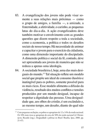 83.	 A evangelização dos jovens não pode visar so-
     mente a suas relações mais próximas — como
     o grupo de amigos, a família —, a amizade, a
     fraternidade, a afetividade, o carinho, as pequenas
     lutas do dia-a-dia. A ação evangelizadora deve
     também motivar o envolvimento com as grandes
     questões que dizem respeito a toda a sociedade,
     como a economia, a política e todos os desafios
     sociais de nosso tempo. Há necessidade de animar
     e capacitar o jovem para o exercício da cidadania,
     como uma dimensão importante do discipulado.
     A dimensão política e social da fé, contudo, deve
     ser apresentada aos jovens de maneira que não se
     reduza a apenas uma ideologia.
84.	 A sociedade brasileira é, hoje, uma das mais desi-
     guais do mundo.15 Tal situação reflete um modelo
     social que propõe um ideal de consumo ilusório e
     inatingível para os pobres, somente possível para
     os mais ricos. Esse modelo alimenta a difusão da
     violência, resultado dos muitos conflitos e tensões
     produzidos por um mundo desigual, incapaz de
     respeitar a dignidade das pessoas. Uma desigual-
     dade que, aos olhos do cristão, é um escândalo e,
     ao mesmo tempo, um desafio, diante do qual não
15
 	 Com pequenas oscilações, os pobres se apropriam de 12 a 14% da renda nacional.
   Os 10% mais ricos se apropriam de cerca de 50% da renda nacional (cf. Henri-
   ques, Ricardo [org.]. Desigualdade e pobreza no Brasil. Brasília, Ipea, 2000. pp.
   21-47).


                                                                                 57
 