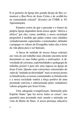 E os pastores da Igreja têm grande desejo de lhes co-
municar a Boa-Nova de Jesus Cristo e de acolhê-los
na comunidade eclesial” (Estudos da CNBB, n. 93,
Apresentação).
      Estamos certos de que o presente e o futuro da
própria Igreja dependem desta nossa opção “afetiva e
efetiva” por eles, como, também, a nossa sociedade
progredirá à medida que puder contar com cidadãos
verdadeiramente capacitados a testemunhar, defender
e propagar os valores do Evangelho, todos eles a favor
da vida plena para o ser humano.
      A busca de unidade de nossas forças eclesiais
em vista de um trabalho mais eficiente encontra neste
documento as suas linhas gerais e motivações. A di-
versidade de carismas, espiritualidades e pedagogia de
trabalho juvenil é para nós uma riqueza na Igreja de
Jesus Cristo. Quanto mais estivermos convencidos do
valor da “unidade na diversidade” mais os nossos jovens
se beneficiarão, as nossas comunidades se fortalecerão
e a nossa sociedade sentirá a força positiva de uma
juventude convicta e entusiasmada pelos verdadeiros
valores pregados por Jesus Cristo.
      Uma adequada evangelização, iluminada pelo
Espírito Santo “que faz novas todas as coisas”, nos
garantirá uma juventude mais amada e animada em
vista do Reino de Deus. A nossa presença educativa

6
 