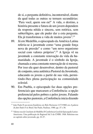 de si, a pergunta definitiva, incontornável, diante
     da qual todas as outras se tornam secundárias:
     ‘Para você, quem sou eu?’ A vida, o destino, a
     história presente e futura de um jovem dependem
     da resposta nítida e sincera, sem retórica, sem
     subterfúgios, que ele puder dar a esta pergunta.
     Ela já transformou a vida de muitos jovens”.19
89.	 Já em Medellín, o episcopado da América Latina
     referia-se à juventude como “uma grande força
     nova de pressão” e como “um novo organismo
     social com valores próprios”.20 A Igreja vê na
     juventude a constante renovação da vida da hu-
     manidade. A juventude é o símbolo da Igreja,
     chamada a uma constante renovação de si mesma.
     Por isso ela quer desenvolver, dentro da pastoral
     de conjunto, uma autêntica Pastoral da Juventude,
     educando os jovens a partir de sua vida, permi-
     tindo-lhes plena participação na comunidade
     eclesial.
90.	 Em Puebla, o episcopado faz duas opções pre-
     ferenciais que marcaram a Conferência: a opção
     preferencial pelos pobres e pelos jovens. Falando
     das opções pastorais, a Conferência inicia dizendo
19
 	 João Paulo II aos jovens brasileiros em Belo Horizonte (1/7/1980) em A palavra
   de João Paulo II no Brasil. São Paulo, Paulinas, 1980. pp. 37 e 38.
20
 	 Valemo-nos de Conclusões de Medellín; II Conferência Geral do Episcopado Latino-
   Americano. Uma publicação do Regional Sul 3 da CNBB, 1968. Referimo-nos
   ao capítulo sobre juventude, pp. 32-37.


60
 