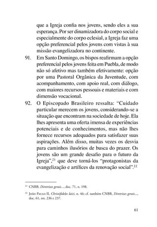 que a Igreja confia nos jovens, sendo eles a sua
     esperança. Por ser dinamizadora do corpo social e
     especialmente do corpo eclesial, a Igreja faz uma
     opção preferencial pelos jovens com vistas à sua
     missão evangelizadora no continente.
91.	 Em Santo Domingo, os bispos reafirmam a opção
     preferencial pelos jovens feita em Puebla, de modo
     não só afetivo mas também efetivamente: opção
     por uma Pastoral Orgânica da Juventude, com
     acompanhamento, com apoio real, com diálogo,
     com maiores recursos pessoais e materiais e com
     dimensão vocacional.
92.	 O Episcopado Brasileiro ressalta: “Cuidado
     particular merecem os jovens, considerando-se a
     situação que encontram na sociedade de hoje. Ela
     lhes apresenta uma oferta imensa de experiências
     potenciais e de conhecimentos, mas não lhes
     fornece recursos adequados para satisfazer suas
     aspirações. Além disso, muitas vezes os desvia
     para caminhos ilusórios de busca do prazer. Os
     jovens são um grande desafio para o futuro da
     Igreja”, 21 que deve torná-los “protagonistas da
     evangelização e artífices da renovação social”.22


21	
      CNBB, Diretrizes gerais..., doc. 71, n. 198.
22	
      João Paulo II, Christifideles laici, n. 46; cf. também CNBB, Diretrizes gerais...,
      doc. 61, nn. 236 e 237.


                                                                                     61
 