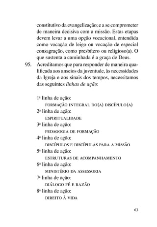constitutivo da evangelização; e a se comprometer
     de maneira decisiva com a missão. Estas etapas
     devem levar a uma opção vocacional, entendida
     como vocação de leigo ou vocação de especial
     consagração, como presbítero ou religioso(a). O
     que sustenta a caminhada é a graça de Deus.
95.	 Acreditamos que para responder de maneira qua-
     lificada aos anseios da juventude, às necessidades
     da Igreja e aos sinais dos tempos, necessitamos
     das seguintes linhas de ação:

     1a linha de ação:
     	 formação integral do(a) discípulo(a)
     2a linha de ação:
     	 espiritualidade
     3a linha de ação:
     	 pedagogia de formação
     4a linha de ação:
     	 discípulos e discípulas para a missão
     5a linha de ação:
     	 estruturas de acompanhamento
     6a linha de ação:
     	 ministério da assessoria
     7a linha de ação:
     	 diálogo fé e razão
     8a linha de ação:
     	 direito à vida

                                                     63
 