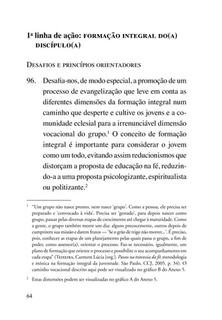 1a linha de ação: formação integral do(a)
   discípulo(a)

Desafios e princípios orientadores

96.	 Desafia-nos, de modo especial, a promoção de um
     processo de evangelização que leve em conta as
     diferentes dimensões da formação integral num
     caminho que desperte e cultive os jovens e a co-
     munidade eclesial para a irrenunciável dimensão
     vocacional do grupo.1 O conceito de formação
     integral é importante para considerar o jovem
     como um todo, evitando assim reducionismos que
     distorçam a proposta de educação na fé, reduzin-
     do-a a uma proposta psicologizante, espiritualista
     ou politizante.2

1	
     “Um grupo não nasce pronto, nem nasce ‘grupo’. Como a pessoa, ele precisa ser
     preparado e ‘convocado à vida’. Precisa ser ‘gestado’, para depois nascer como
     grupo, passar pelas diversas etapas de crescimento até chegar à maturidade. Como
     a gente, o grupo também morre um dia: alguns precocemente, outros depois de
     cumprirem sua missão e darem frutos — ‘Se o grão de trigo não morrer...’. É preciso,
     pois, conhecer as etapas de um planejamento pelas quais passa o grupo, a fim de
     poder, como assessor(a), orientar o processo. Faz-se necessário, igualmente, um
     plano de formação que oriente o processo e possibilite o seu acompanhamento em
     cada etapa” (Teixeira, Carmem Lúcia [org.]. Passos na travessia da fé; metodologia
     e mística na formação integral da juventude. São Paulo, CCJ, 2005. p. 34). O
     caminho vocacional descrito aqui pode ser visualizado no gráfico B do Anexo 5.
2	
     Estas dimensões podem ser visualizadas no gráfico A do Anexo 5.


64
 