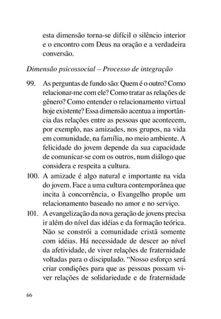 esta dimensão torna-se difícil o silêncio interior
     e o encontro com Deus na oração e a verdadeira
     conversão.

Dimensão psicossocial – Processo de integração
99.	 As perguntas de fundo são: Quem é o outro? Como
      relacionar-me com ele? Como tratar as relações de
      gênero? Como entender o relacionamento virtual
      hoje existente? Essa dimensão acentua a importân-
      cia das relações entre as pessoas que acontecem,
      por exemplo, nas amizades, nos grupos, na vida
      em comunidade, na família, no meio ambiente. A
      felicidade do jovem depende da sua capacidade
      de comunicar-se com os outros, num diálogo que
      considera e respeita a cultura.
100.	 A amizade é algo natural e importante na vida
      do jovem. Face a uma cultura contemporânea que
      incita à concorrência, o Evangelho propõe um
      relacionamento baseado no amor e no serviço.
101.	 A evangelização da nova geração de jovens precisa
      ir além do nível das idéias e da formação teórica.
      Não se constrói a comunidade cristã somente
      com idéias. Há necessidade de descer ao nível
      da afetividade, de viver relações de fraternidade
      voltadas para o discipulado. “Nosso esforço será
      criar condições para que as pessoas possam vi-
      ver relações de solidariedade e de fraternidade

66
 