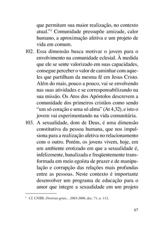 que permitam sua maior realização, no contexto
      atual.”3 Comunidade pressupõe amizade, calor
      humano, a aproximação afetiva e um projeto de
      vida em comum.
102.	 Essa dimensão busca motivar o jovem para o
      envolvimento na comunidade eclesial. À medida
      que ele se sente valorizado em suas capacidades,
      consegue perceber o valor de caminhar com aque-
      les que partilham da mesma fé em Jesus Cristo.
      Além do mais, pouco a pouco, vai se envolvendo
      nas suas atividades e se corresponsabilizando na
      sua missão. Os Atos dos Apóstolos descrevem a
      comunidade dos primeiros cristãos como sendo
      “um só coração e uma só alma” (At 4,32), e isto o
      jovem vai experimentando na vida comunitária.
103.	 A sexualidade, dom de Deus, é uma dimensão
      constitutiva da pessoa humana, que nos impul-
      siona para a realização afetiva no relacionamento
      com o outro. Porém, os jovens vivem, hoje, em
      um ambiente erotizado em que a sexualidade é,
      infelizmente, banalizada e freqüentemente trans-
      formada em meio egoísta de prazer e de manipu-
      lação e corrupção das relações mais profundas
      entre as pessoas. Neste contexto é importante
      desenvolver um programa de educação para o
      amor que integre a sexualidade em um projeto
3	
     Cf. CNBB, Diretrizes gerais... 2003-2006, doc. 71, n. 113.


                                                                  67
 