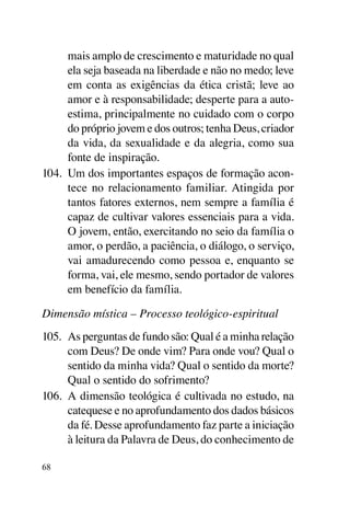 mais amplo de crescimento e maturidade no qual
      ela seja baseada na liberdade e não no medo; leve
      em conta as exigências da ética cristã; leve ao
      amor e à responsabilidade; desperte para a auto-
      estima, principalmente no cuidado com o corpo
      do próprio jovem e dos outros; tenha Deus, criador
      da vida, da sexualidade e da alegria, como sua
      fonte de inspiração.
104.	 Um dos importantes espaços de formação acon-
      tece no relacionamento familiar. Atingida por
      tantos fatores externos, nem sempre a família é
      capaz de cultivar valores essenciais para a vida.
      O jovem, então, exercitando no seio da família o
      amor, o perdão, a paciência, o diálogo, o serviço,
      vai amadurecendo como pessoa e, enquanto se
      forma, vai, ele mesmo, sendo portador de valores
      em benefício da família.

Dimensão mística – Processo teológico-espiritual
105.	 As perguntas de fundo são: Qual é a minha relação
      com Deus? De onde vim? Para onde vou? Qual o
      sentido da minha vida? Qual o sentido da morte?
      Qual o sentido do sofrimento?
106.	 A dimensão teológica é cultivada no estudo, na
      catequese e no aprofundamento dos dados básicos
      da fé. Desse aprofundamento faz parte a iniciação
      à leitura da Palavra de Deus, do conhecimento de

68
 
