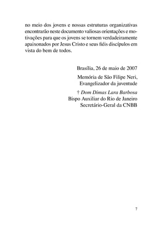 no meio dos jovens e nossas estruturas organizativas
encontrarão neste documento valiosas orientações e mo-
tivações para que os jovens se tornem verdadeiramente
apaixonados por Jesus Cristo e seus fiéis discípulos em
vista do bem de todos.


                         Brasília, 26 de maio de 2007
                         Memória de São Filipe Neri,
                         Evangelizador da juventude
                         † Dom Dimas Lara Barbosa
                     Bispo Auxiliar do Rio de Janeiro
                           Secretário-Geral da CNBB




                                                      7
 