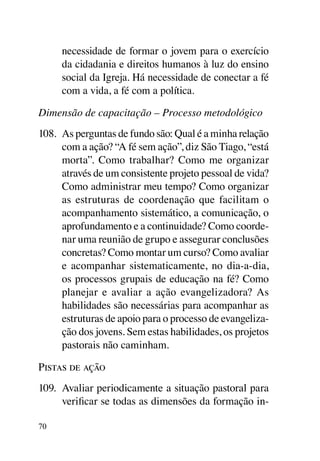 necessidade de formar o jovem para o exercício
     da cidadania e direitos humanos à luz do ensino
     social da Igreja. Há necessidade de conectar a fé
     com a vida, a fé com a política.

Dimensão de capacitação – Processo metodológico
108.	 As perguntas de fundo são: Qual é a minha relação
      com a ação? “A fé sem ação”, diz São Tiago, “está
      morta”. Como trabalhar? Como me organizar
      através de um consistente projeto pessoal de vida?
      Como administrar meu tempo? Como organizar
      as estruturas de coordenação que facilitam o
      acompanhamento sistemático, a comunicação, o
      aprofundamento e a continuidade? Como coorde-
      nar uma reunião de grupo e assegurar conclusões
      concretas? Como montar um curso? Como avaliar
      e acompanhar sistematicamente, no dia-a-dia,
      os processos grupais de educação na fé? Como
      planejar e avaliar a ação evangelizadora? As
      habilidades são necessárias para acompanhar as
      estruturas de apoio para o processo de evangeliza-
      ção dos jovens. Sem estas habilidades, os projetos
      pastorais não caminham.

Pistas de ação
109.	 Avaliar periodicamente a situação pastoral para
      verificar se todas as dimensões da formação in-

70
 